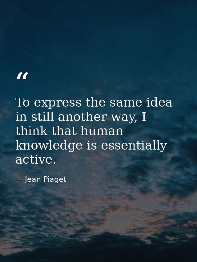 To express the same idea in still another way, I think that human knowledge is essentially active. — Jean Piaget