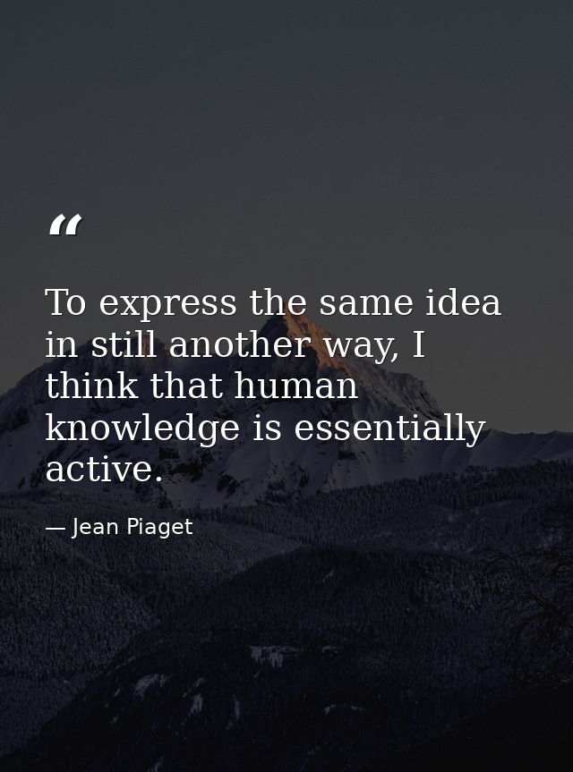 To express the same idea in still another way, I think that human knowledge is essentially active. — Jean Piaget