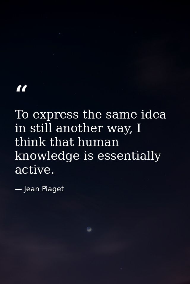 To express the same idea in still another way, I think that human knowledge is essentially active. — Jean Piaget