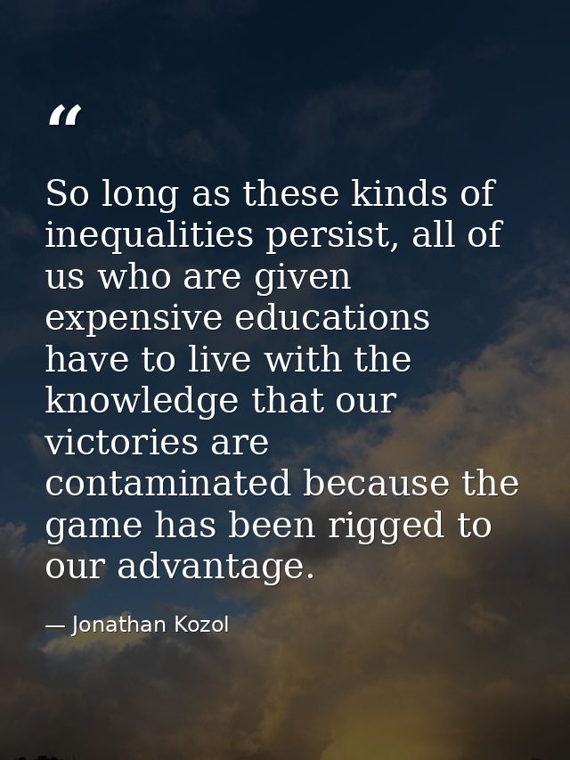 So long as these kinds of inequalities persist, all of us who are given expensive educations have to live with the knowl — Jonathan Kozol