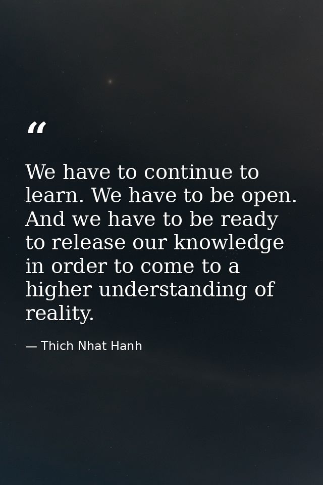 We have to continue to learn. We have to be open. And we have to be ready to release our knowledge in order to come to a — Thich Nhat Hanh