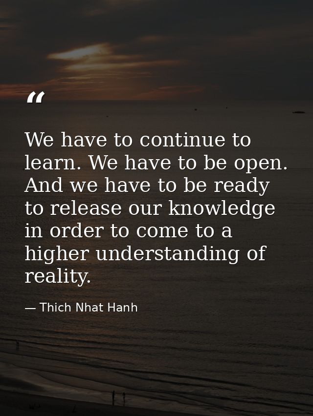 We have to continue to learn. We have to be open. And we have to be ready to release our knowledge in order to come to a — Thich Nhat Hanh