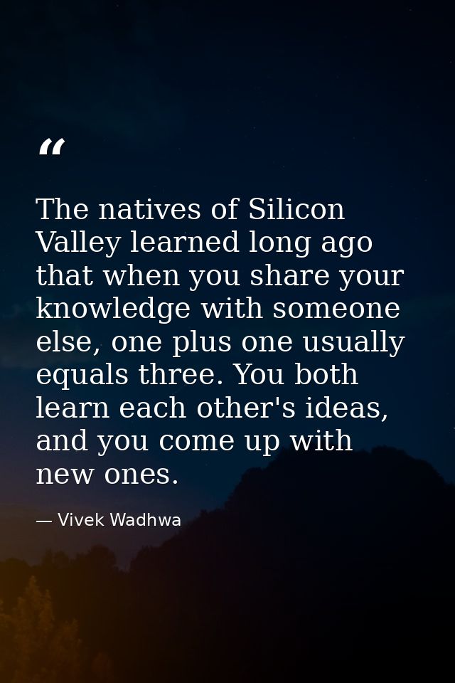 The natives of Silicon Valley learned long ago that when you share your knowledge with someone else, one plus one usuall — Vivek Wadhwa