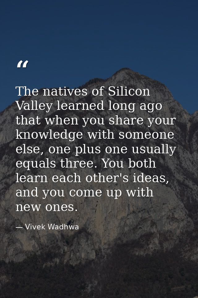 The natives of Silicon Valley learned long ago that when you share your knowledge with someone else, one plus one usuall — Vivek Wadhwa