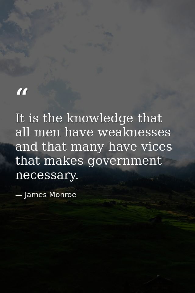 It is the knowledge that all men have weaknesses and that many have vices that makes government necessary. — James Monroe