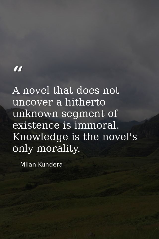 A novel that does not uncover a hitherto unknown segment of existence is immoral. Knowledge is the novel's only morality — Milan Kundera