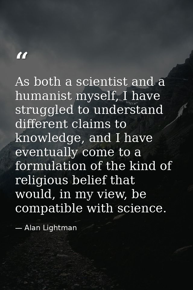 As both a scientist and a humanist myself, I have struggled to understand different claims to knowledge, and I have even — Alan Lightman