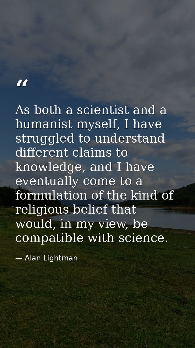 As both a scientist and a humanist myself, I have struggled to understand different claims to knowledge, and I have even — Alan Lightman