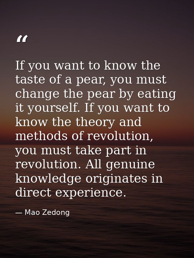 If you want to know the taste of a pear, you must change the pear by eating it yourself. If you want to know the theory  — Mao Zedong