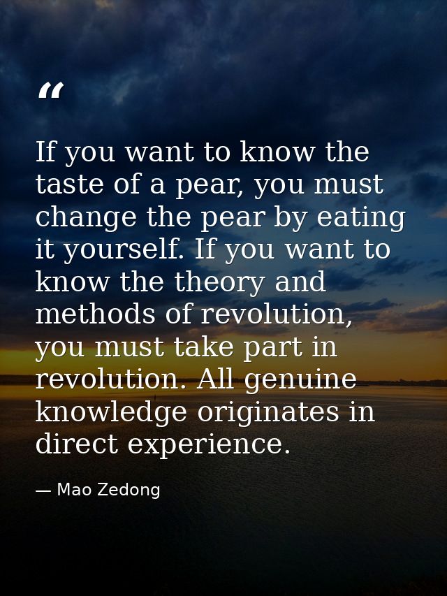 If you want to know the taste of a pear, you must change the pear by eating it yourself. If you want to know the theory  — Mao Zedong