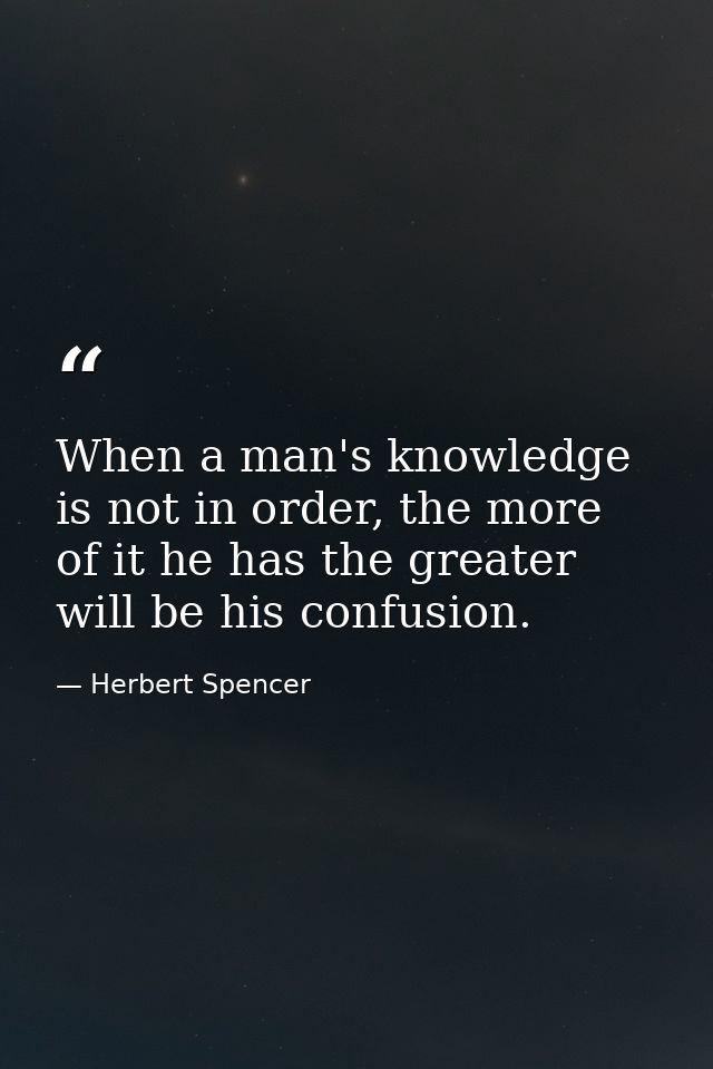When a man's knowledge is not in order, the more of it he has the greater will be his confusion. — Herbert Spencer