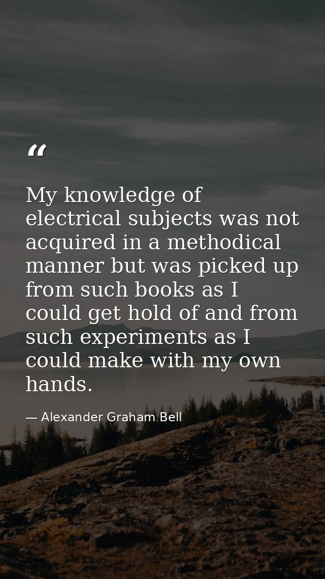 My knowledge of electrical subjects was not acquired in a methodical manner but was picked up from such books as I could — Alexander Graham Bell