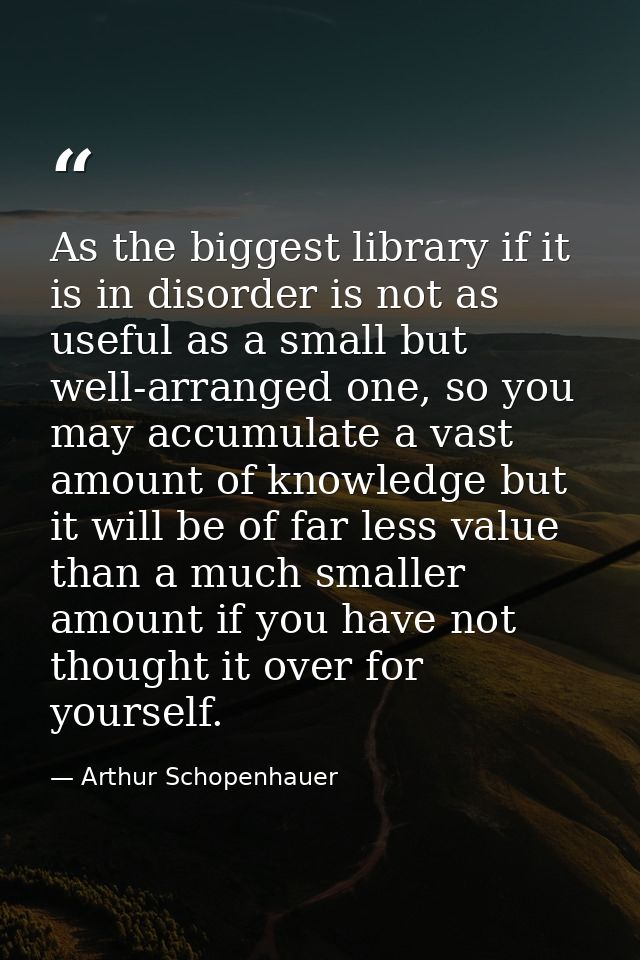 As the biggest library if it is in disorder is not as useful as a small but well-arranged one, so you may accumulate a v — Arthur Schopenhauer