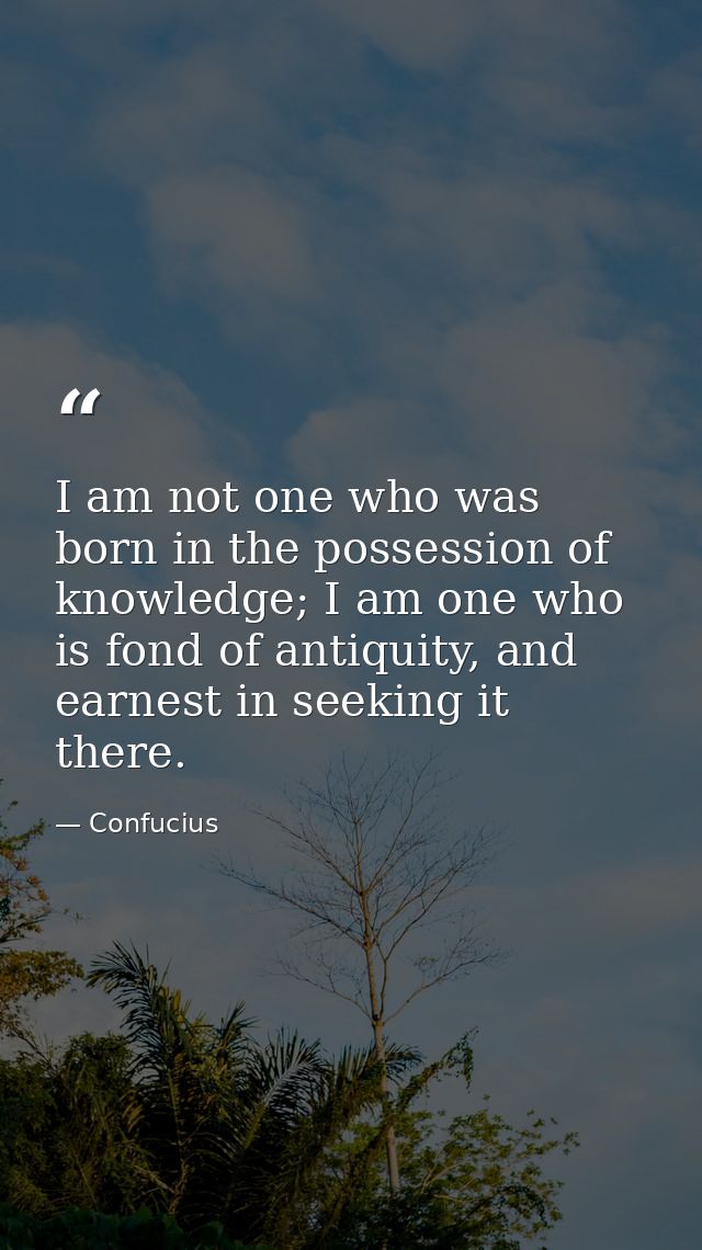 I am not one who was born in the possession of knowledge; I am one who is fond of antiquity, and earnest in seeking it t — Confucius