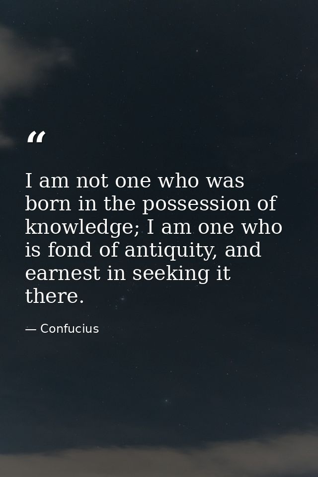 I am not one who was born in the possession of knowledge; I am one who is fond of antiquity, and earnest in seeking it t — Confucius