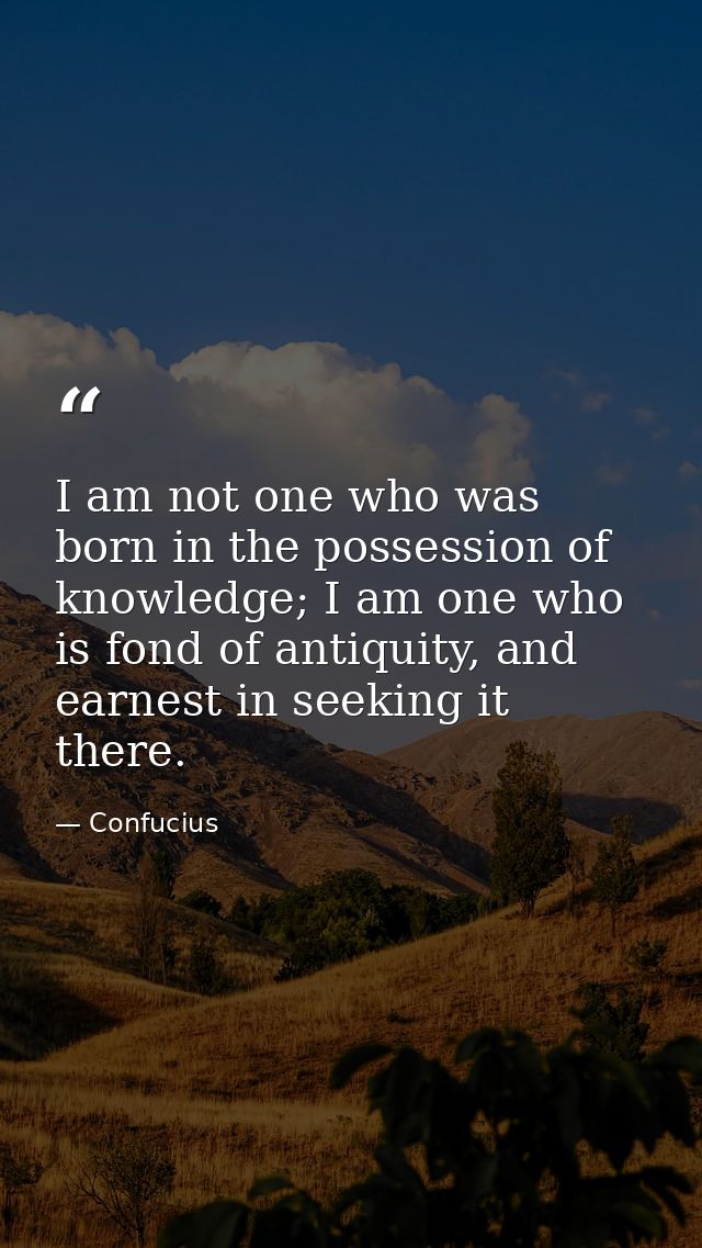 I am not one who was born in the possession of knowledge; I am one who is fond of antiquity, and earnest in seeking it t — Confucius