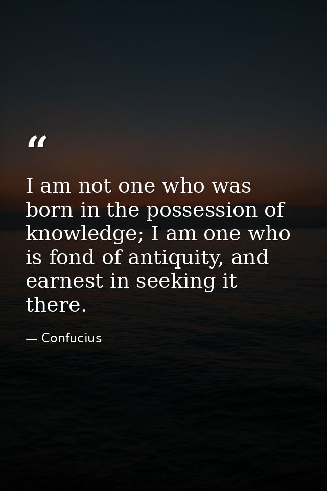 I am not one who was born in the possession of knowledge; I am one who is fond of antiquity, and earnest in seeking it t — Confucius