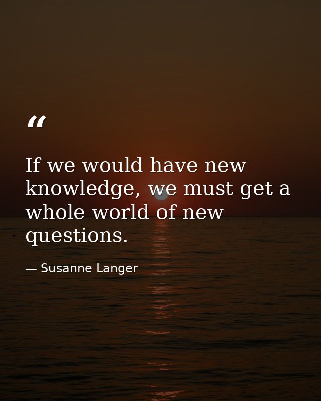If we would have new knowledge, we must get a whole world of new questions. — Susanne Langer