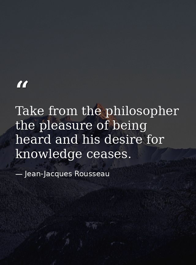 Take from the philosopher the pleasure of being heard and his desire for knowledge ceases. — Jean-Jacques Rousseau