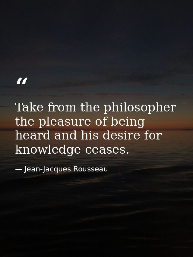 Take from the philosopher the pleasure of being heard and his desire for knowledge ceases. — Jean-Jacques Rousseau
