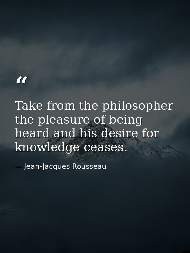 Take from the philosopher the pleasure of being heard and his desire for knowledge ceases. — Jean-Jacques Rousseau