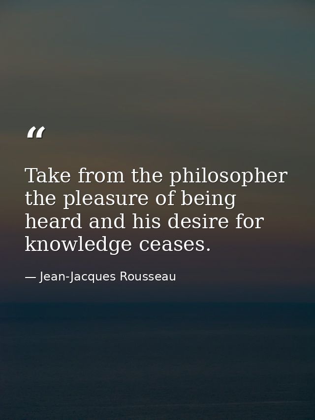 Take from the philosopher the pleasure of being heard and his desire for knowledge ceases. — Jean-Jacques Rousseau