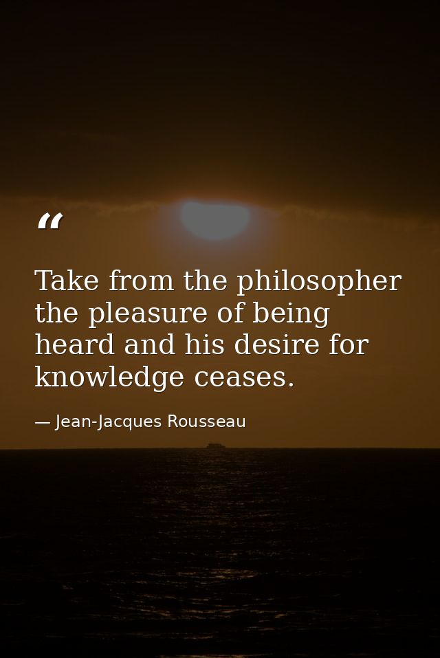 Take from the philosopher the pleasure of being heard and his desire for knowledge ceases. — Jean-Jacques Rousseau