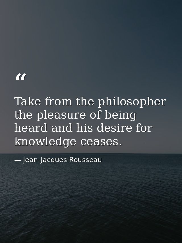 Take from the philosopher the pleasure of being heard and his desire for knowledge ceases. — Jean-Jacques Rousseau