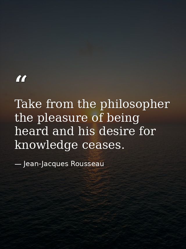 Take from the philosopher the pleasure of being heard and his desire for knowledge ceases. — Jean-Jacques Rousseau