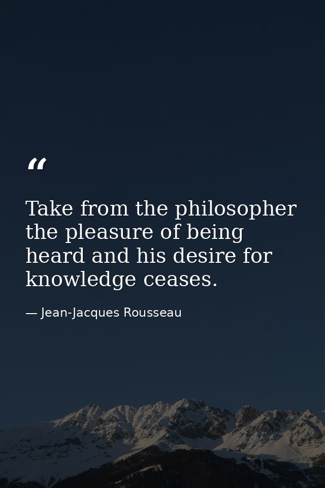 Take from the philosopher the pleasure of being heard and his desire for knowledge ceases. — Jean-Jacques Rousseau
