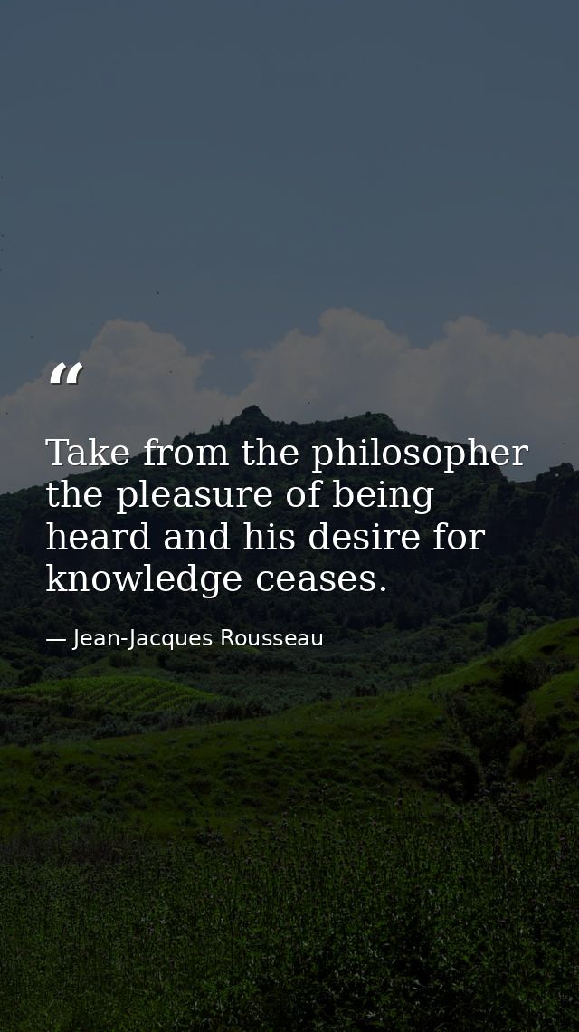 Take from the philosopher the pleasure of being heard and his desire for knowledge ceases. — Jean-Jacques Rousseau