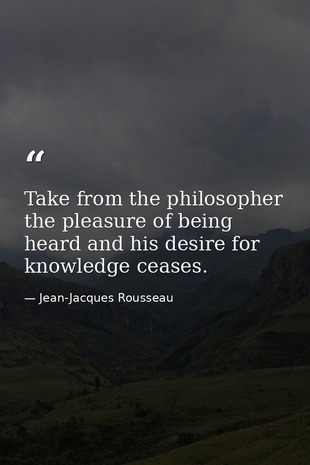 Take from the philosopher the pleasure of being heard and his desire for knowledge ceases. — Jean-Jacques Rousseau
