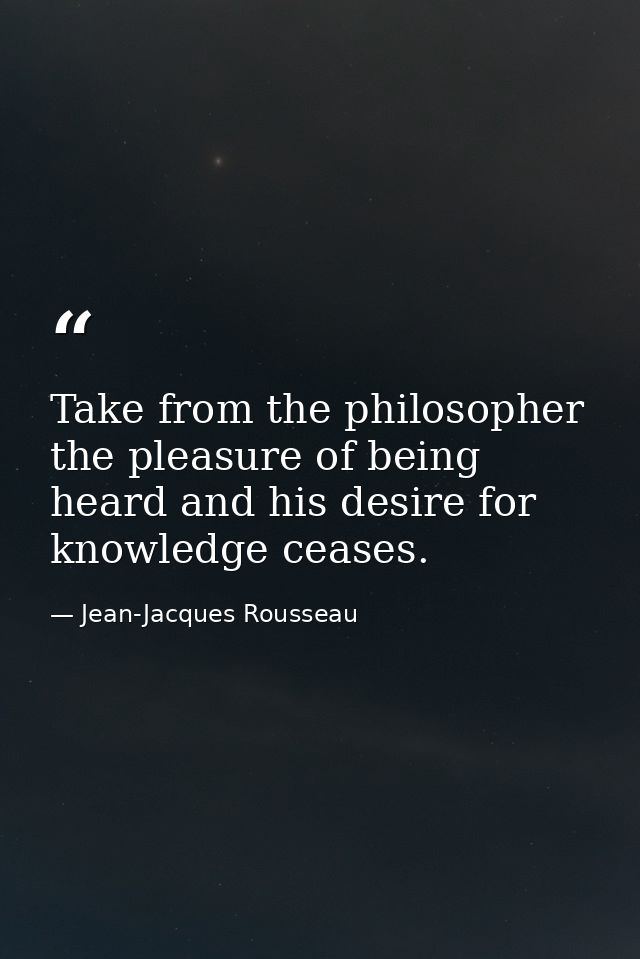 Take from the philosopher the pleasure of being heard and his desire for knowledge ceases. — Jean-Jacques Rousseau