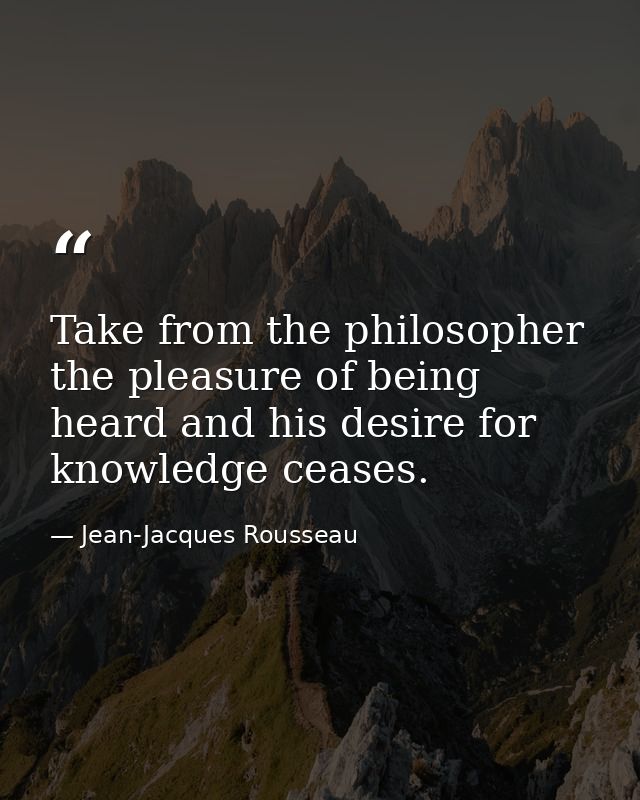 Take from the philosopher the pleasure of being heard and his desire for knowledge ceases. — Jean-Jacques Rousseau