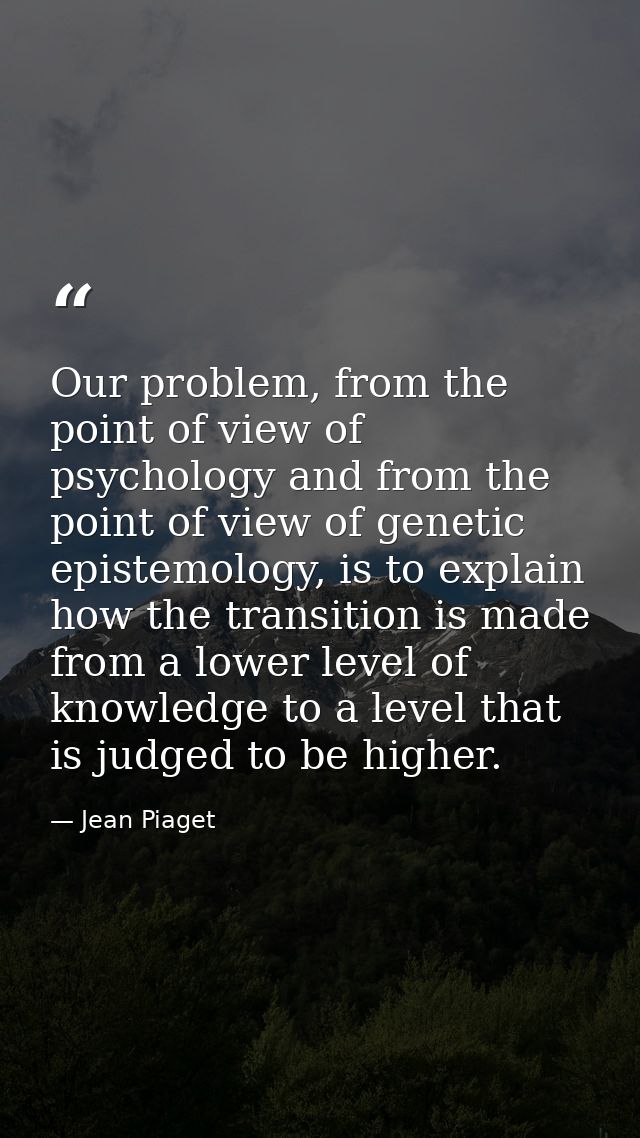 Our problem, from the point of view of psychology and from the point of view of genetic epistemology, is to explain how  — Jean Piaget