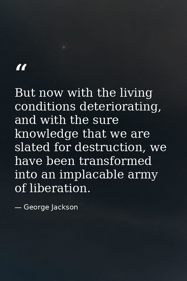 But now with the living conditions deteriorating, and with the sure knowledge that we are slated for destruction, we hav — George Jackson