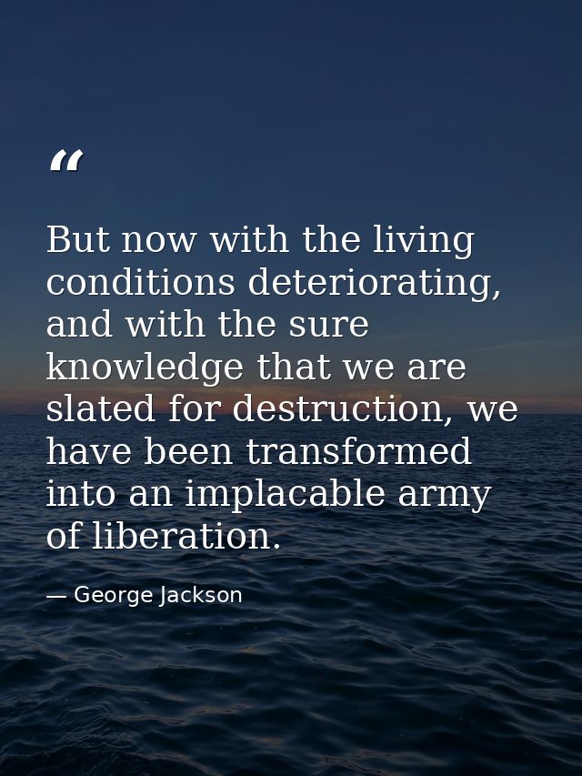 But now with the living conditions deteriorating, and with the sure knowledge that we are slated for destruction, we hav — George Jackson