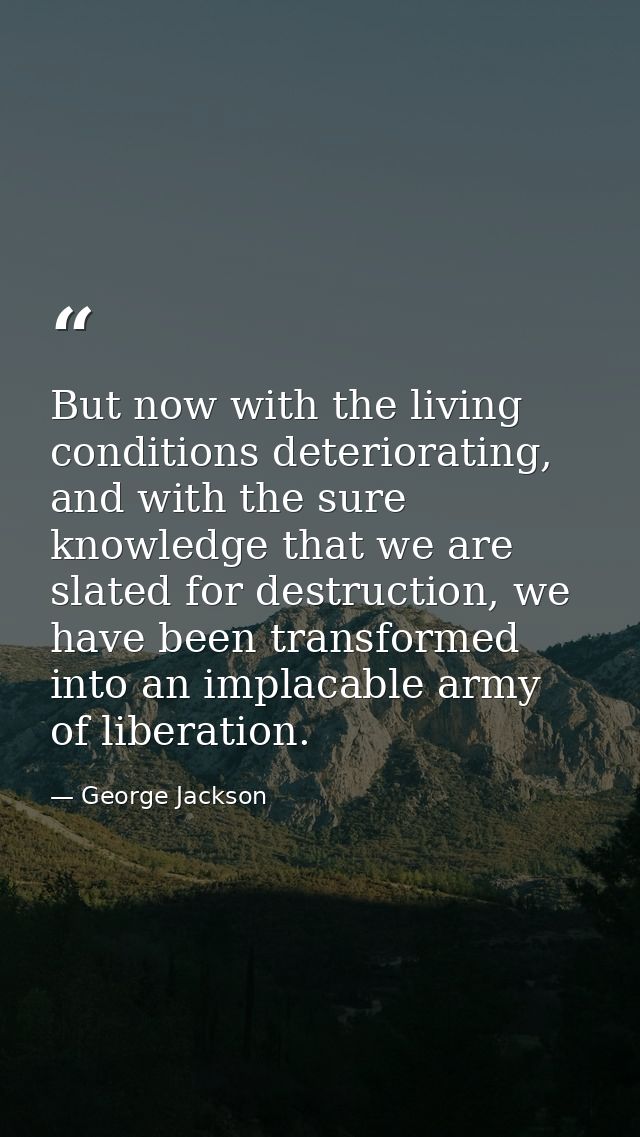 But now with the living conditions deteriorating, and with the sure knowledge that we are slated for destruction, we hav — George Jackson