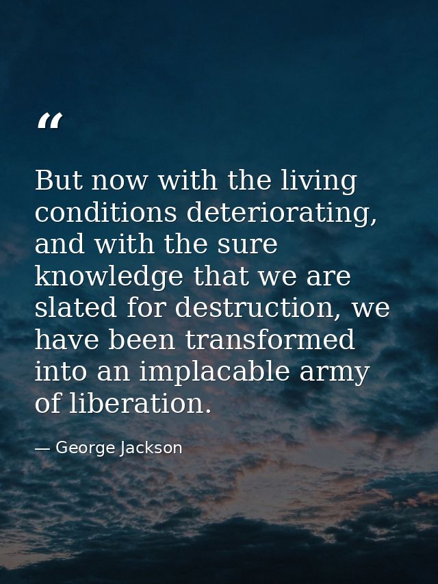 But now with the living conditions deteriorating, and with the sure knowledge that we are slated for destruction, we hav — George Jackson