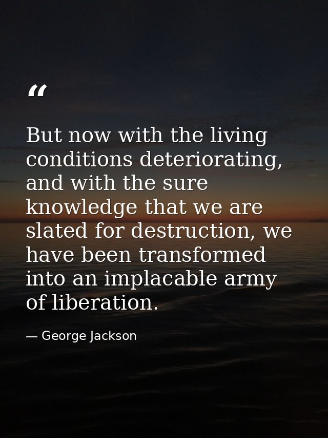 But now with the living conditions deteriorating, and with the sure knowledge that we are slated for destruction, we hav — George Jackson