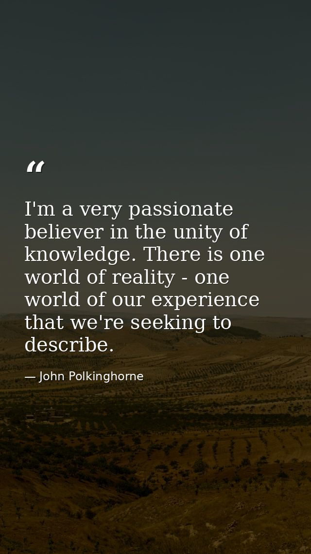I'm a very passionate believer in the unity of knowledge. There is one world of reality - one world of our experience th — John Polkinghorne