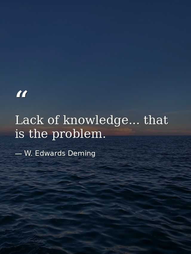 Lack of knowledge... that is the problem. — W. Edwards Deming