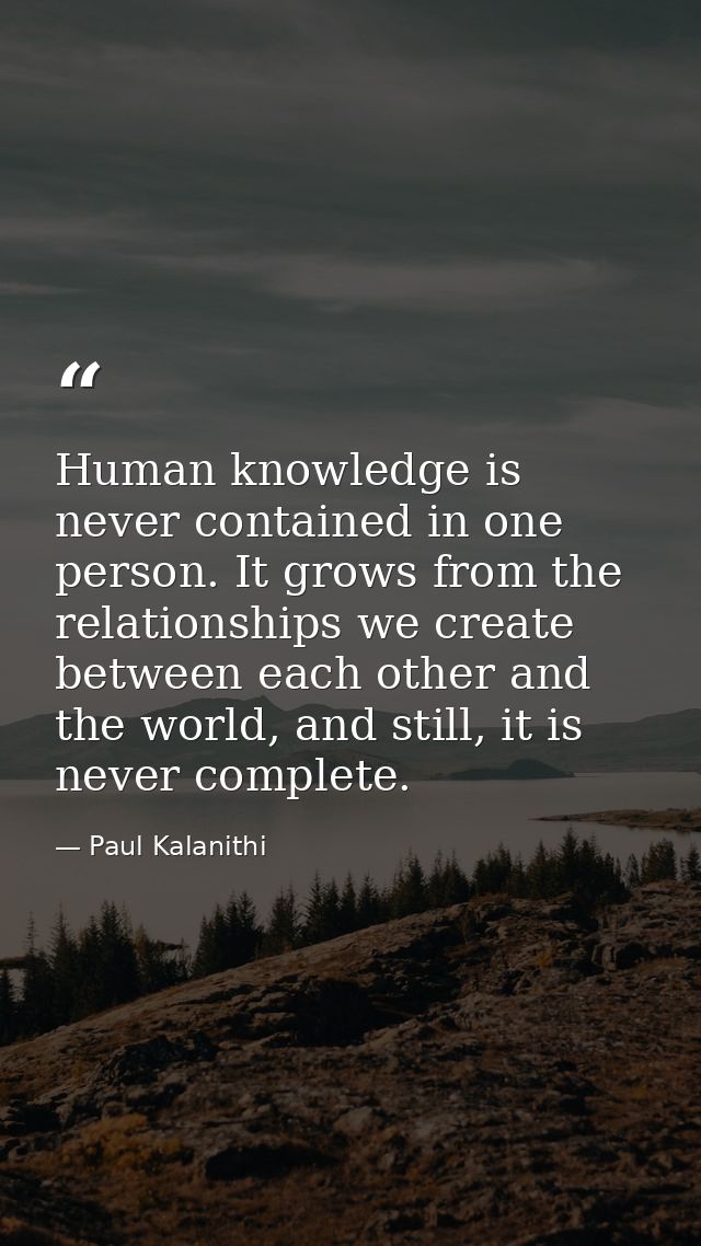 Human knowledge is never contained in one person. It grows from the relationships we create between each other and the w — Paul Kalanithi