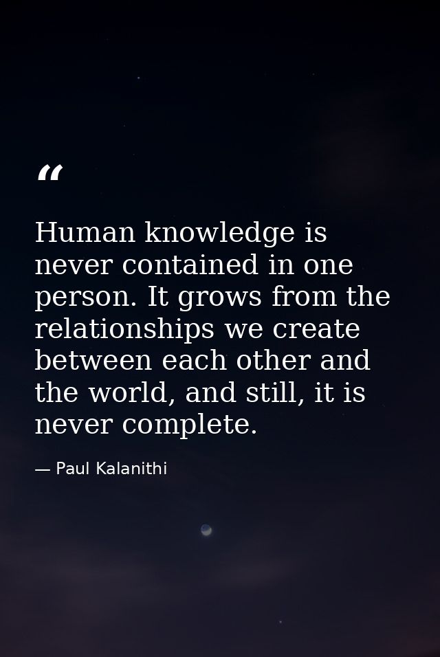 Human knowledge is never contained in one person. It grows from the relationships we create between each other and the w — Paul Kalanithi