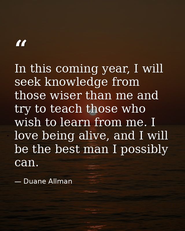 In this coming year, I will seek knowledge from those wiser than me and try to teach those who wish to learn from me. I  — Duane Allman