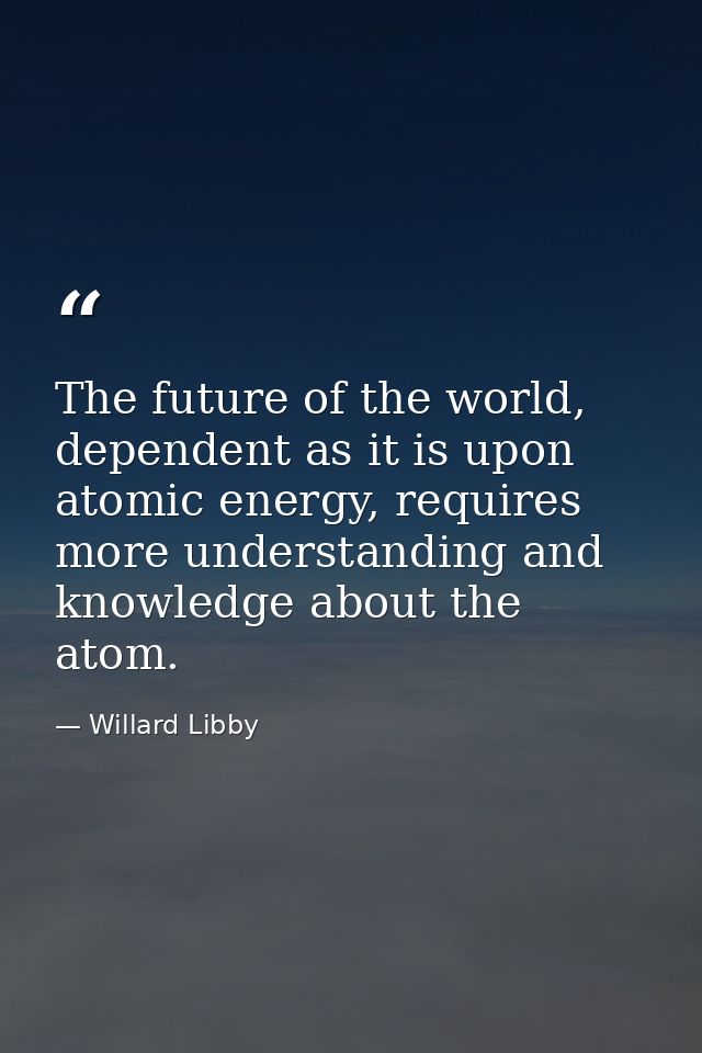 The future of the world, dependent as it is upon atomic energy, requires more understanding and knowledge about the atom — Willard Libby