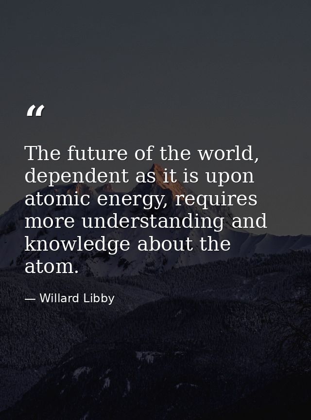 The future of the world, dependent as it is upon atomic energy, requires more understanding and knowledge about the atom — Willard Libby
