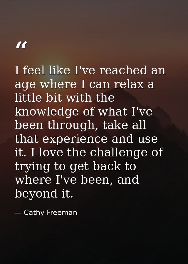 I feel like I've reached an age where I can relax a little bit with the knowledge of what I've been through, take all th — Cathy Freeman