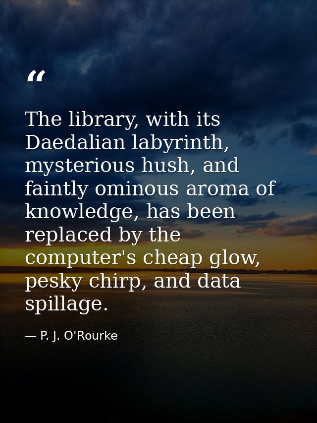 The library, with its Daedalian labyrinth, mysterious hush, and faintly ominous aroma of knowledge, has been replaced by — P. J. O'Rourke