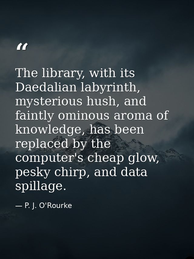 The library, with its Daedalian labyrinth, mysterious hush, and faintly ominous aroma of knowledge, has been replaced by — P. J. O'Rourke